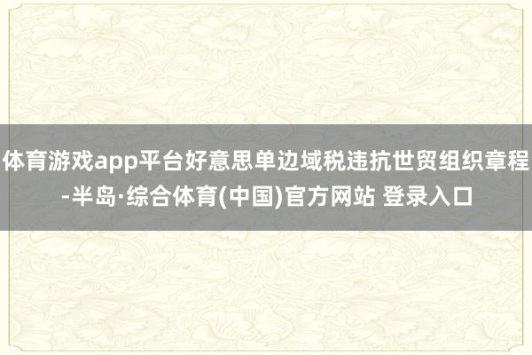 体育游戏app平台好意思单边域税违抗世贸组织章程-半岛·综合体育(中国)官方网站 登录入口