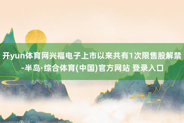 开yun体育网兴福电子上市以来共有1次限售股解禁-半岛·综合体育(中国)官方网站 登录入口