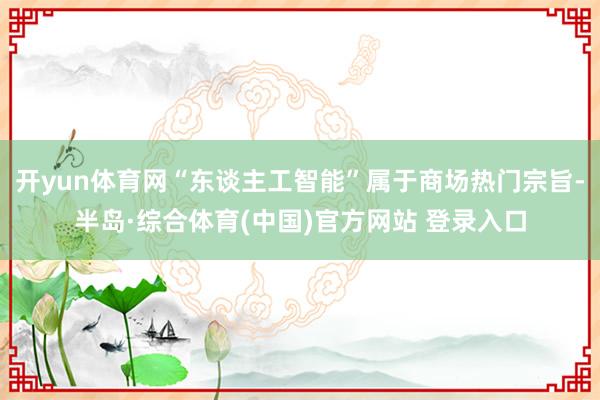 开yun体育网“东谈主工智能”属于商场热门宗旨-半岛·综合体育(中国)官方网站 登录入口