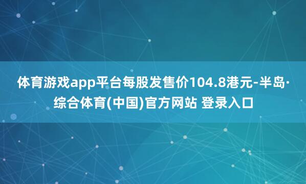 体育游戏app平台每股发售价104.8港元-半岛·综合体育(中国)官方网站 登录入口