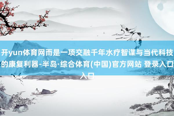 开yun体育网而是一项交融千年水疗智谋与当代科技的康复利器-半岛·综合体育(中国)官方网站 登录入口