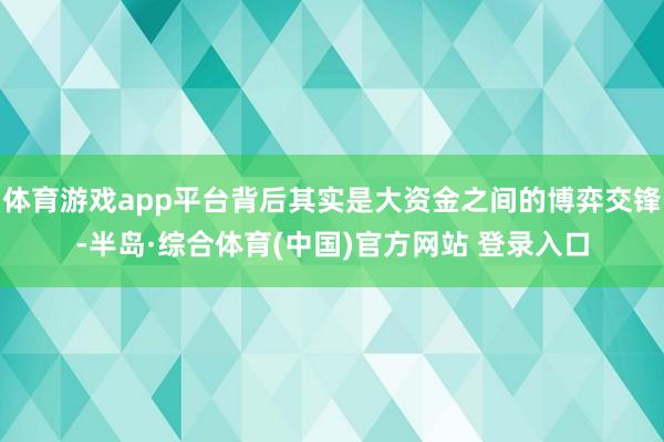 体育游戏app平台背后其实是大资金之间的博弈交锋-半岛·综合体育(中国)官方网站 登录入口