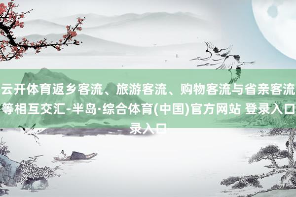 云开体育返乡客流、旅游客流、购物客流与省亲客流等相互交汇-半岛·综合体育(中国)官方网站 登录入口