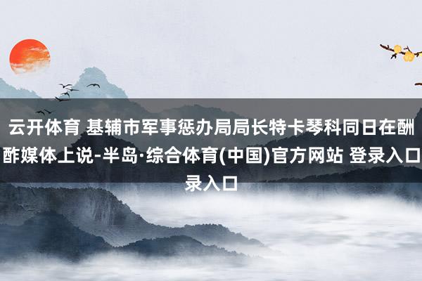 云开体育 基辅市军事惩办局局长特卡琴科同日在酬酢媒体上说-半岛·综合体育(中国)官方网站 登录入口