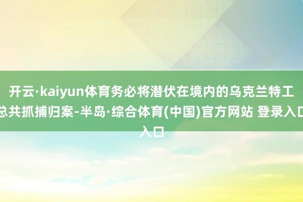 开云·kaiyun体育务必将潜伏在境内的乌克兰特工总共抓捕归案-半岛·综合体育(中国)官方网站 登录入口