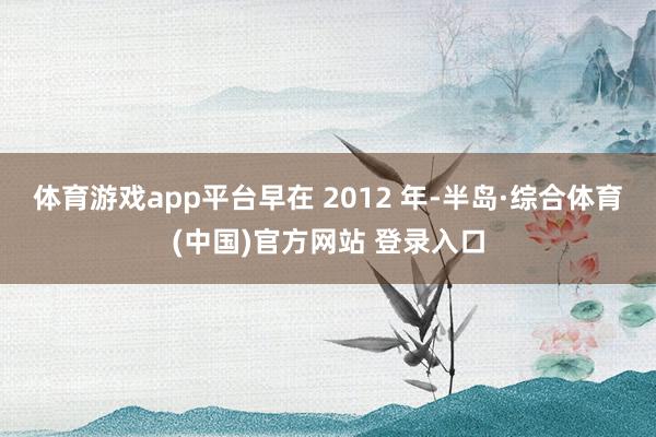 体育游戏app平台 早在 2012 年-半岛·综合体育(中国)官方网站 登录入口