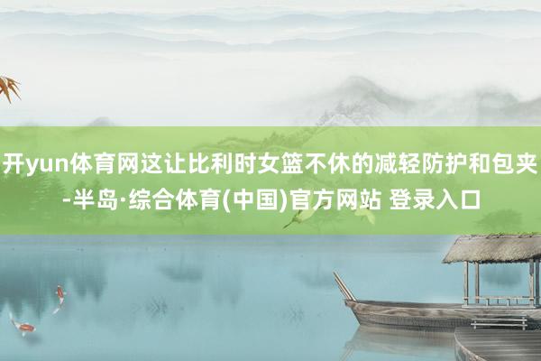 开yun体育网这让比利时女篮不休的减轻防护和包夹-半岛·综合体育(中国)官方网站 登录入口