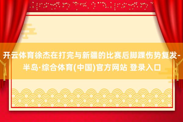 开云体育徐杰在打完与新疆的比赛后脚踝伤势复发-半岛·综合体育(中国)官方网站 登录入口